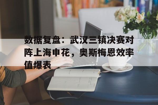 数据复盘：武汉三镇决赛对阵上海申花，奥斯梅恩效率值爆表的简单介绍